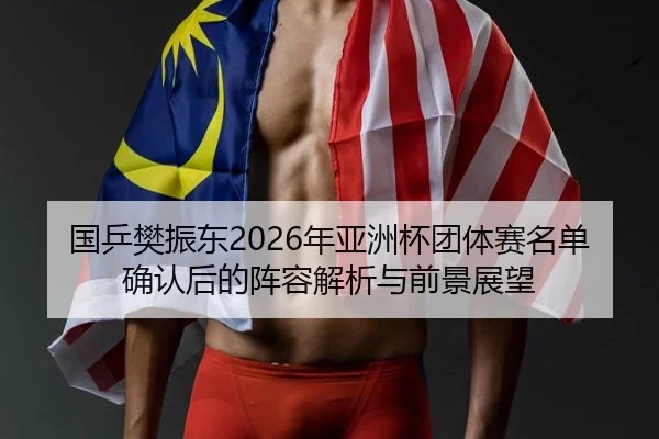 国乒樊振东2026年亚洲杯团体赛名单确认后的阵容解析与前景展望